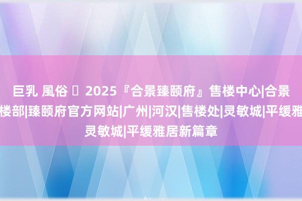 巨乳 風俗 ✽2025『合景臻颐府』售楼中心|合景臻颐府售楼部|臻颐府官方网站|广州|河汉|售楼处|