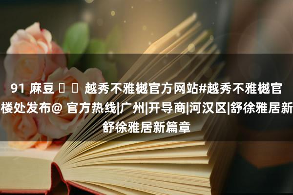 91 麻豆 ☏✦越秀不雅樾官方网站#越秀不雅樾官方售楼处发布@ 官方热线|广州|开导商|河汉区|舒徐