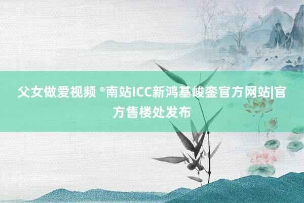 父女做爱视频 ®南站ICC新鸿基峻銮官方网站|官方售楼处发布
