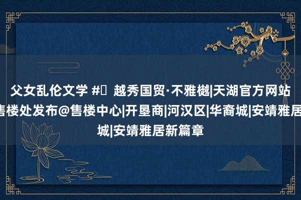 父女乱伦文学 #✦越秀国贸·不雅樾|天湖官方网站#官方售楼处发布@售楼中心|开垦商|河汉区|华裔城|