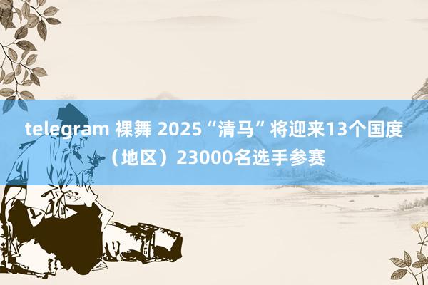 telegram 裸舞 2025“清马”将迎来13个国度(地区)23000名选手参赛