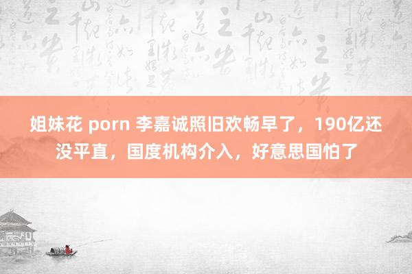 姐妹花 porn 李嘉诚照旧欢畅早了,190亿还没平直,国度机构介入,好意思国怕了
