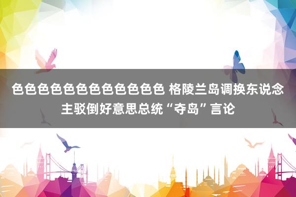 色色色色色色色色色色色色 格陵兰岛调换东说念主驳倒好意思总统“夺岛”言论