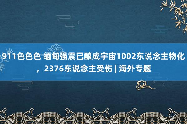 911色色色 缅甸强震已酿成宇宙1002东说念主物化，2376东说念主受伤 | 海外专题