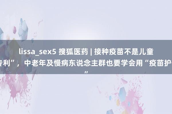 lissa_sex5 搜狐医药 | 接种疫苗不是儿童“专利”,中老年及慢病东说念主群也要学会用“疫苗护体”