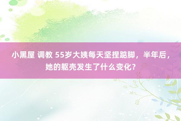 小黑屋 调教 55岁大姨每天坚捏踮脚，半年后，她的躯壳发生了什么变化？