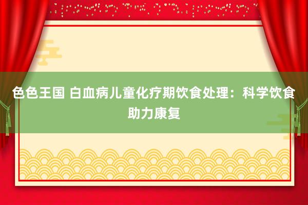 色色王国 白血病儿童化疗期饮食处理:科学饮食助力康复