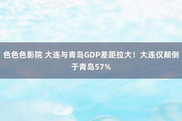 色色色影院 大连与青岛GDP差距拉大！大连仅颠倒于青岛57%