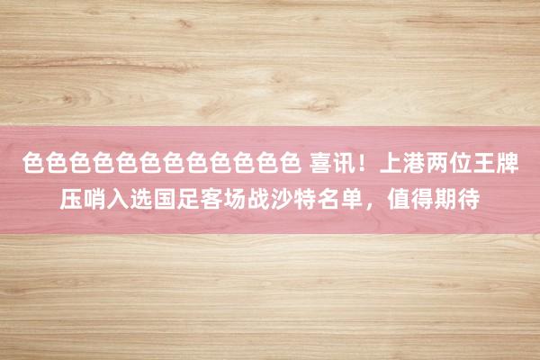 色色色色色色色色色色色色 喜讯！上港两位王牌压哨入选国足客场战沙特名单，值得期待
