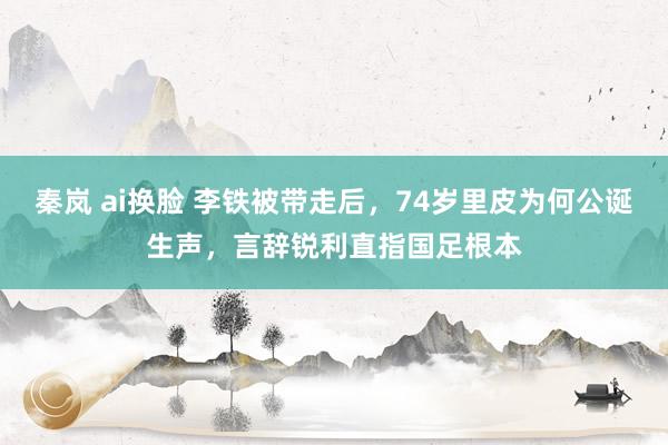 秦岚 ai换脸 李铁被带走后，74岁里皮为何公诞生声，言辞锐利直指国足根本