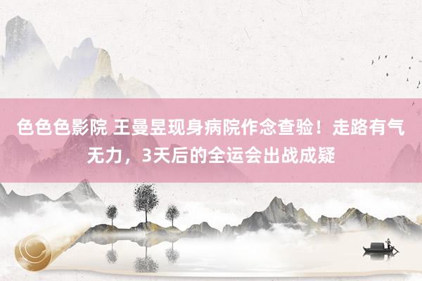 色色色影院 王曼昱现身病院作念查验！走路有气无力，3天后的全运会出战成疑
