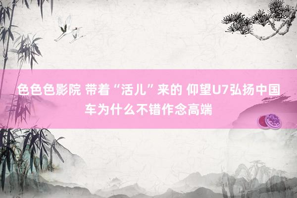 色色色影院 带着“活儿”来的 仰望U7弘扬中国车为什么不错作念高端
