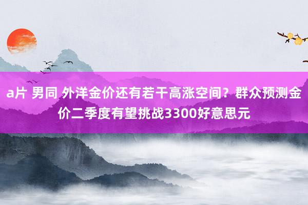 a片 男同 外洋金价还有若干高涨空间？群众预测金价二季度有望挑战3300好意思元