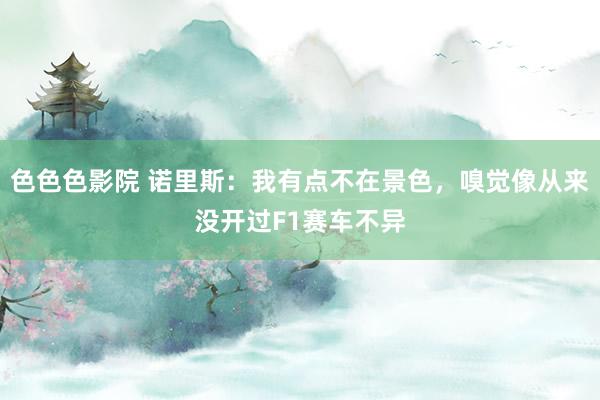色色色影院 诺里斯：我有点不在景色，嗅觉像从来没开过F1赛车不异