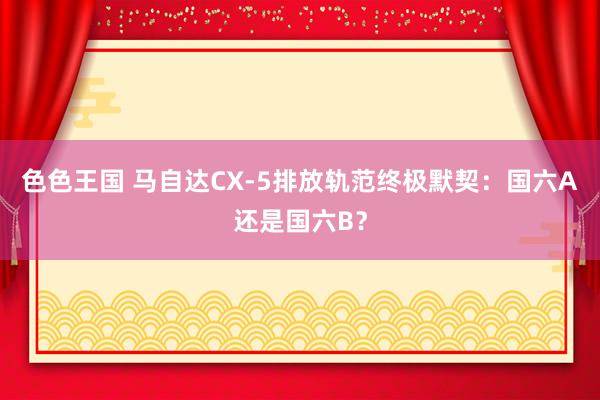 色色王国 马自达CX-5排放轨范终极默契：国六A还是国六B？
