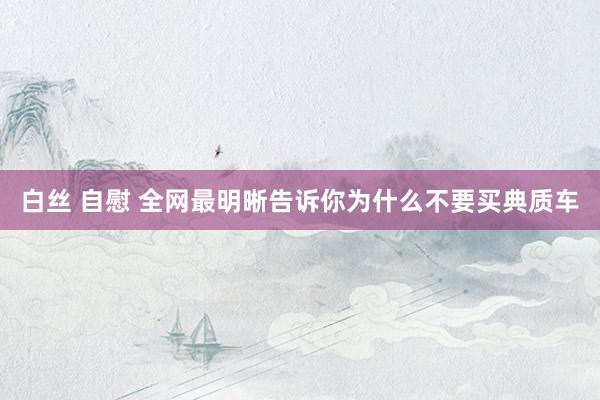 白丝 自慰 全网最明晰告诉你为什么不要买典质车