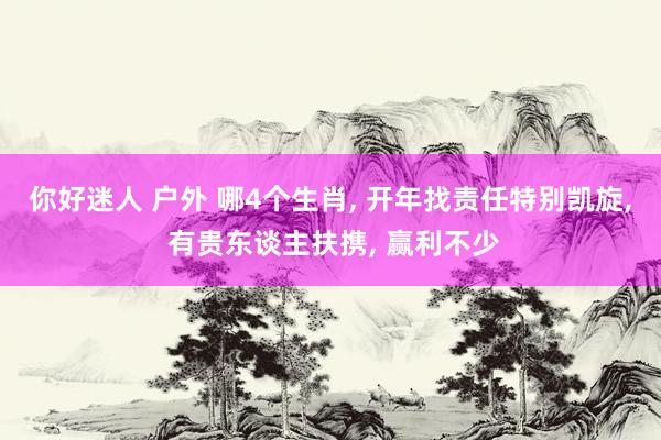 你好迷人 户外 哪4个生肖, 开年找责任特别凯旋, 有贵东谈主扶携, 赢利不少