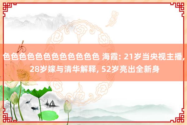 色色色色色色色色色色色色 海霞: 21岁当央视主播, 28岁嫁与清华解释, 52岁亮出全新身