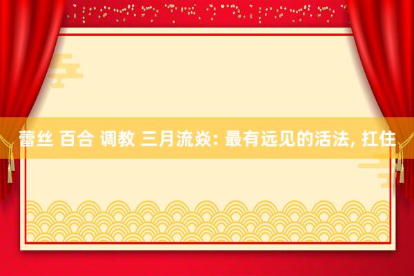 蕾丝 百合 调教 三月流焱: 最有远见的活法, 扛住