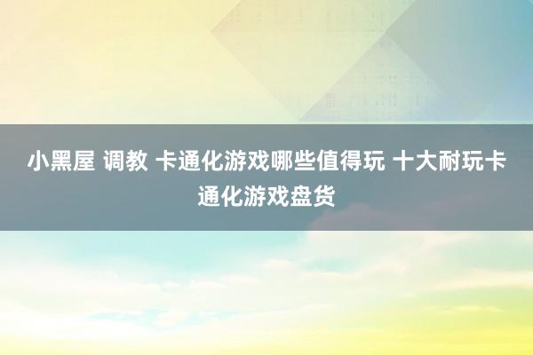 小黑屋 调教 卡通化游戏哪些值得玩 十大耐玩卡通化游戏盘货