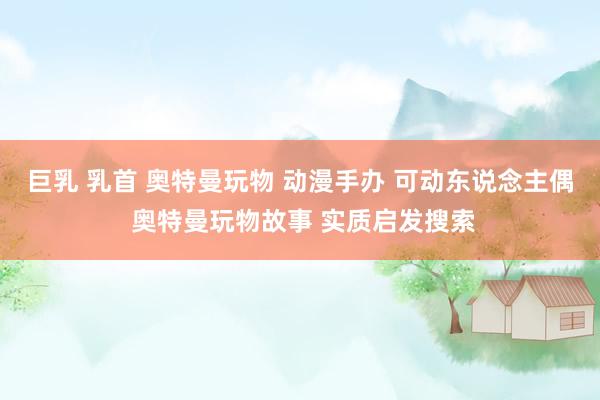 巨乳 乳首 奥特曼玩物 动漫手办 可动东说念主偶 奥特曼玩物故事 实质启发搜索