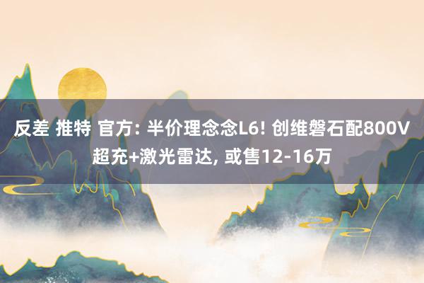 反差 推特 官方: 半价理念念L6! 创维磐石配800V超充+激光雷达, 或售12-16万
