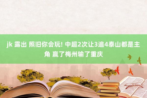 jk 露出 照旧你会玩! 中超2次让3追4泰山都是主角 赢了梅州输了重庆