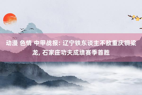 动漫 色情 中甲战报: 辽宁铁东谈主不敌重庆铜梁龙， 石家庄功夫成绩赛季首胜