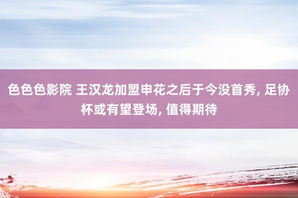 色色色影院 王汉龙加盟申花之后于今没首秀， 足协杯或有望登场， 值得期待