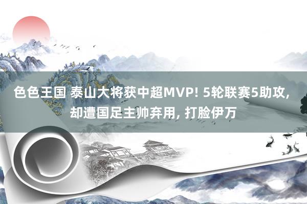色色王国 泰山大将获中超MVP! 5轮联赛5助攻， 却遭国足主帅弃用， 打脸伊万