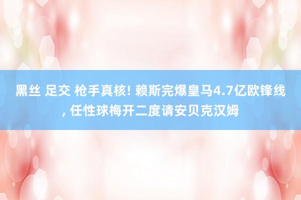 黑丝 足交 枪手真核! 赖斯完爆皇马4.7亿欧锋线， 任性球梅开二度请安贝克汉姆