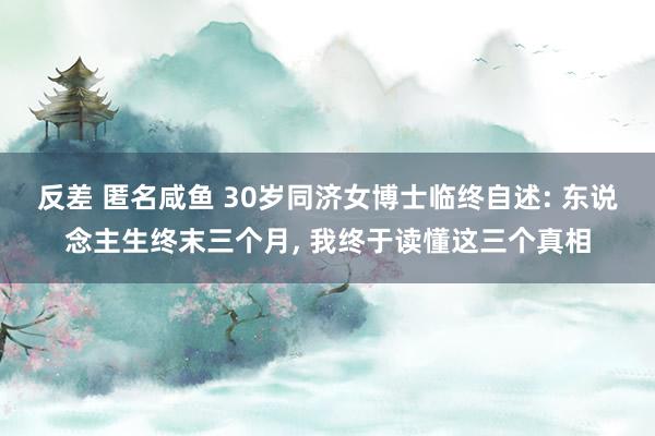 反差 匿名咸鱼 30岁同济女博士临终自述: 东说念主生终末三个月， 我终于读懂这三个真相