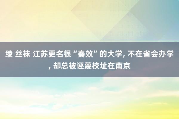 绫 丝袜 江苏更名很“奏效”的大学， 不在省会办学， 却总被诬蔑校址在南京