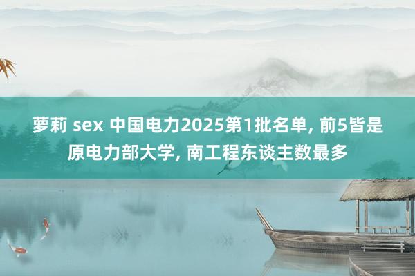 萝莉 sex 中国电力2025第1批名单， 前5皆是原电力部大学， 南工程东谈主数最多