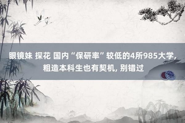眼镜妹 探花 国内“保研率”较低的4所985大学， 粗造本科生也有契机， 别错过