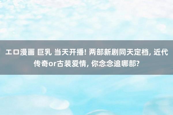 エロ漫画 巨乳 当天开播! 两部新剧同天定档， 近代传奇or古装爱情， 你念念追哪部?