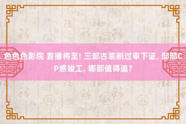 色色色影院 首播将至! 三部古装剧过审下证， 部部CP感竣工， 哪部值得追?