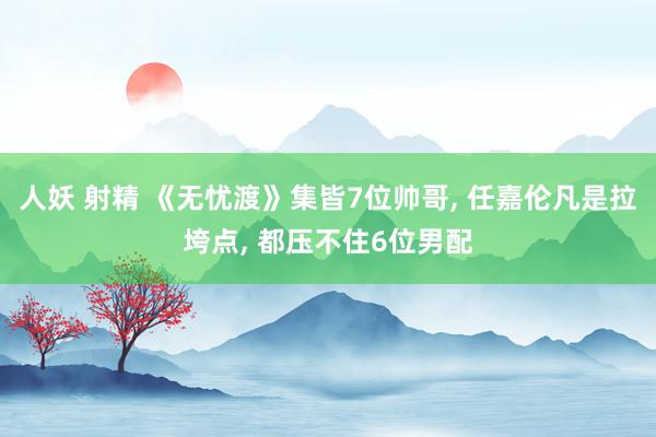 人妖 射精 《无忧渡》集皆7位帅哥， 任嘉伦凡是拉垮点， 都压不住6位男配