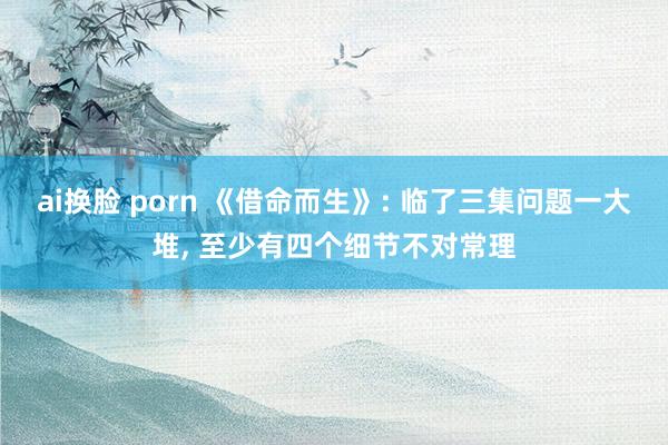 ai换脸 porn 《借命而生》: 临了三集问题一大堆， 至少有四个细节不对常理