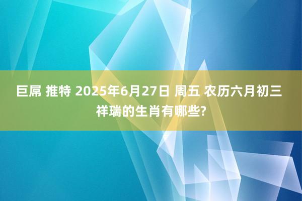 巨屌 推特 2025年6月27日 周五 农历六月初三 祥瑞的生肖有哪些?