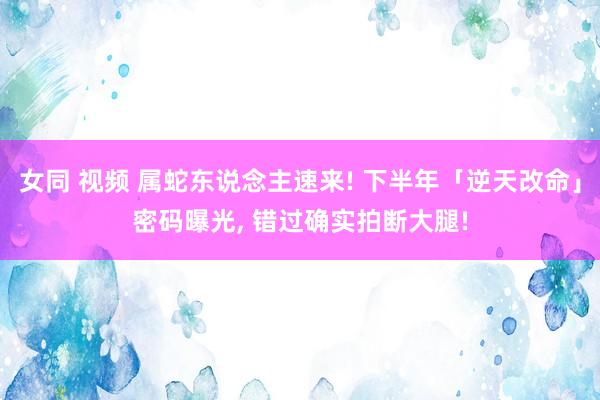 女同 视频 属蛇东说念主速来! 下半年「逆天改命」密码曝光, 错过确实拍断大腿!