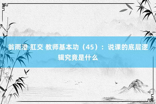 翁雨澄 肛交 教师基本功（45）：说课的底层逻辑究竟是什么