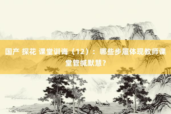 国产 探花 课堂训诲（12）：哪些步履体现教师课堂管缄默慧？