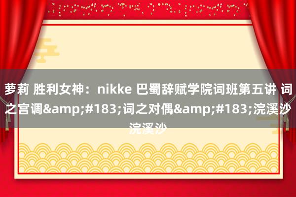 萝莉 胜利女神：nikke 巴蜀辞赋学院词班第五讲 词之宫调&#183;词之对偶&#183;浣溪沙