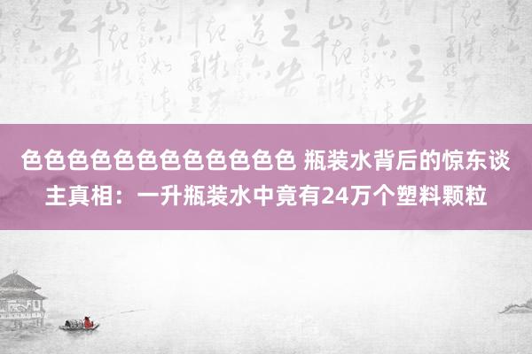 色色色色色色色色色色色色 瓶装水背后的惊东谈主真相：一升瓶装水中竟有24万个塑料颗粒