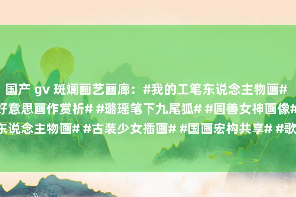 国产 gv 斑斓画艺画廊:#我的工笔东说念主物画# #我的古风工笔画# #绝好意思画作赏析# #璐瑶笔下九尾狐# #圆善女神画像# #宫女东说念主物画# #古装少女插画# #国画宏构共享# #歌仙绘# #纯好意思绘图艺术# 屏...