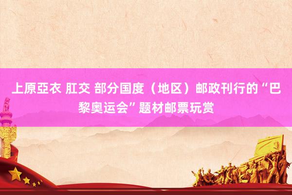 上原亞衣 肛交 部分国度(地区)邮政刊行的“巴黎奥运会”题材邮票玩赏