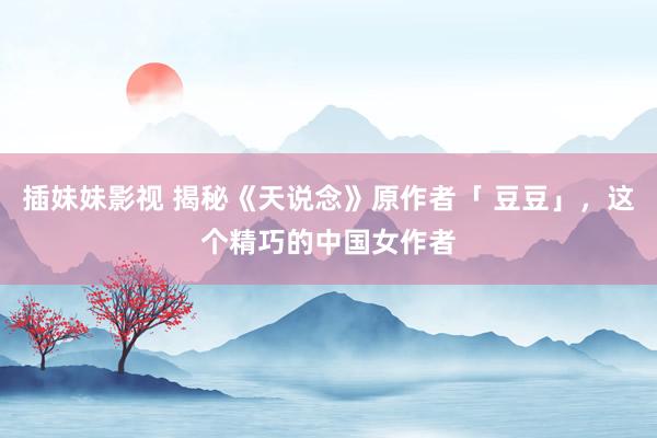 插妹妹影视 揭秘《天说念》原作者「 豆豆」，这个精巧的中国女作者