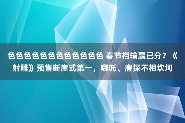 色色色色色色色色色色色色 春节档输赢已分？《射雕》预售断崖式第一，哪吒、唐探不相坎坷