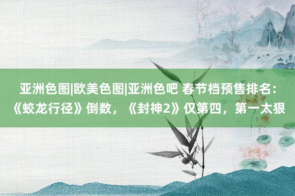 亚洲色图|欧美色图|亚洲色吧 春节档预售排名：《蛟龙行径》倒数，《封神2》仅第四，第一太狠